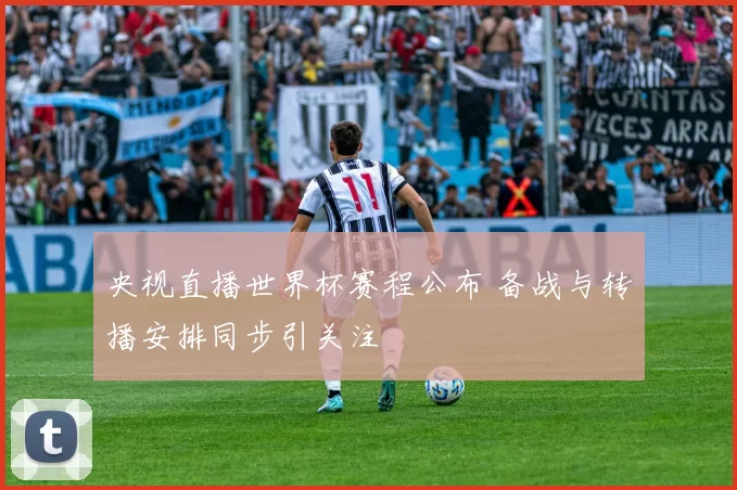 央视直播世界杯赛程公布 备战与转播安排同步引关注