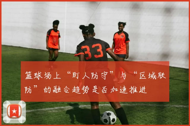 篮球场上“盯人防守”与“区域联防”的融合趋势是否加速推进