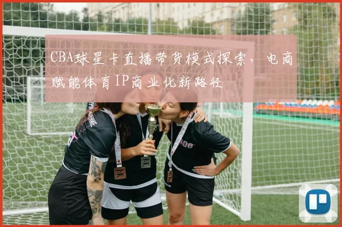 CBA球星卡直播带货模式探索，电商赋能体育IP商业化新路径