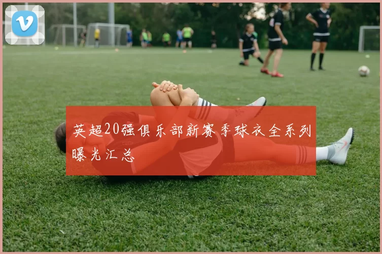 英超20强俱乐部新赛季球衣全系列曝光汇总