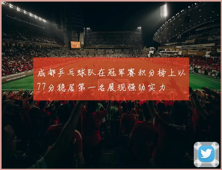成都乒乓球队在冠军赛积分榜上以77分稳居第一名展现强劲实力