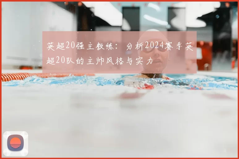 英超20强主教练:分析2024赛季英超20队的主帅风格与实力