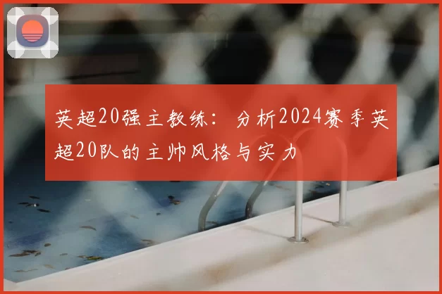 英超20强主教练：分析2024赛季英超20队的主帅风格与实力