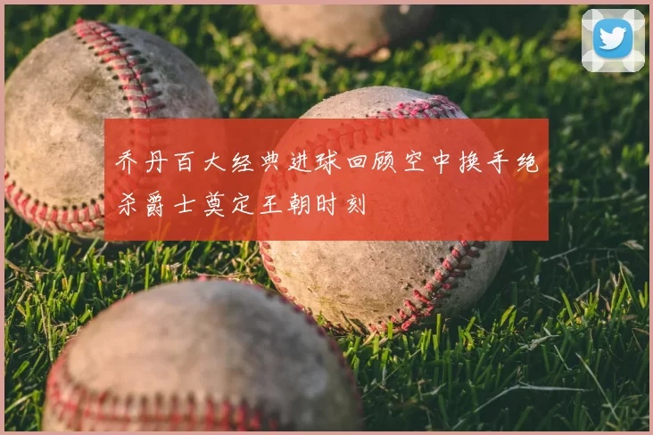 乔丹百大经典进球回顾空中换手绝杀爵士奠定王朝时刻