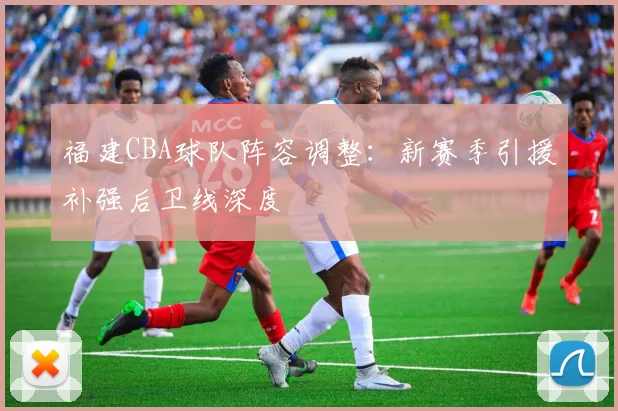 福建CBA球队阵容调整:新赛季引援补强后卫线深度