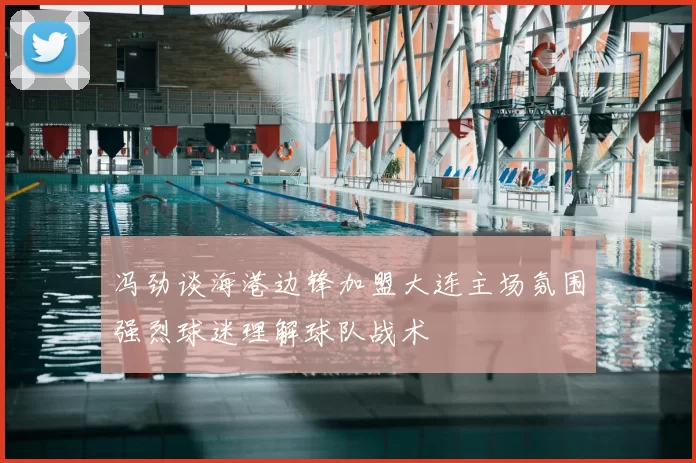 冯劲谈海港边锋加盟大连主场氛围强烈球迷理解球队战术