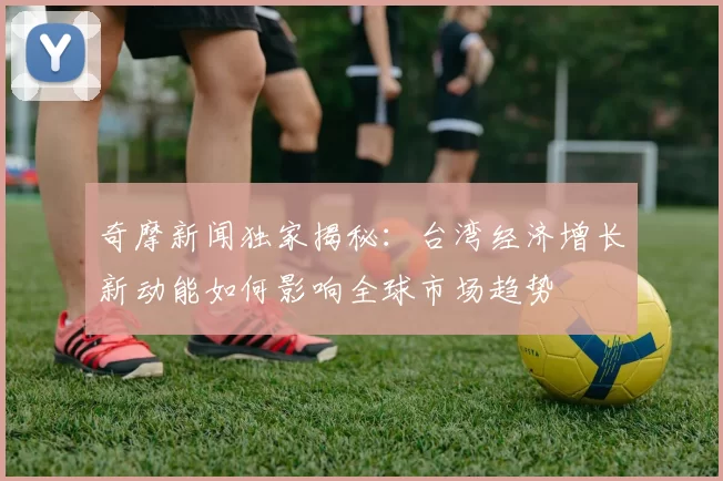 奇摩新闻独家揭秘：台湾经济增长新动能如何影响全球市场趋势