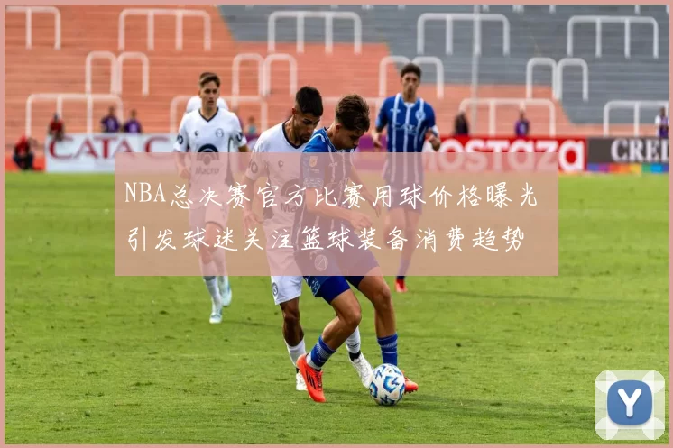 NBA总决赛官方比赛用球价格曝光 引发球迷关注篮球装备消费趋势
