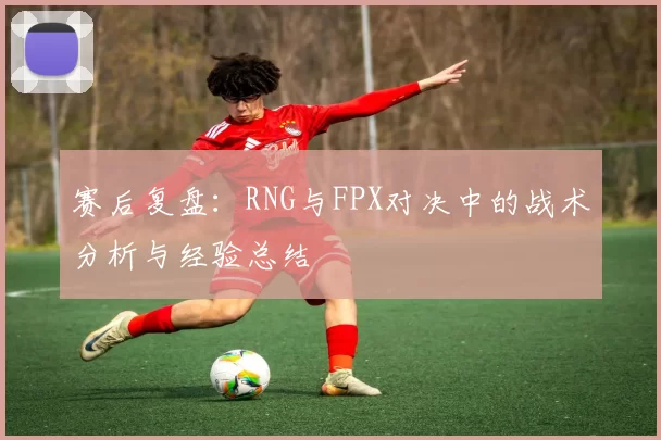 赛后复盘：RNG与FPX对决中的战术分析与经验总结