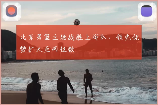北京男篮主场战胜上海队，领先优势扩大至两位数