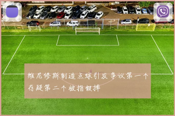 维尼修斯制造点球引发争议第一个存疑第二个被指假摔