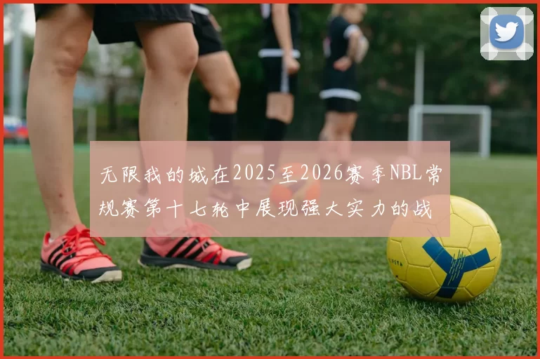 无限我的城在2025至2026赛季NBL常规赛第十七轮中展现强大实力的战报