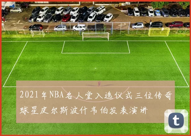 2021年NBA名人堂入选仪式三位传奇球星皮尔斯波什韦伯发表演讲