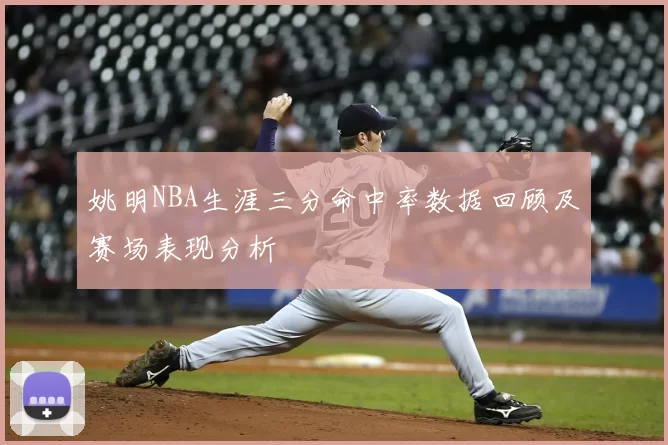姚明NBA生涯三分命中率数据回顾及赛场表现分析