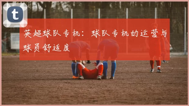 英超球队专机:球队专机的运营与球员舒适度