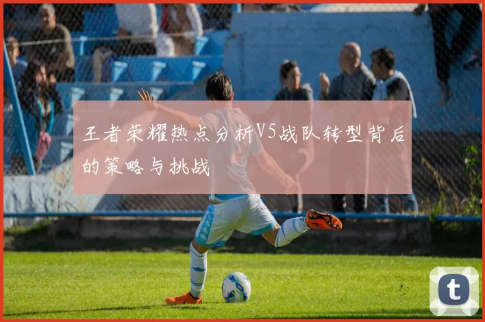 王者荣耀热点分析V5战队转型背后的策略与挑战