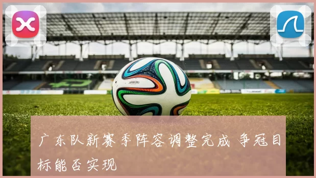 广东队新赛季阵容调整完成 争冠目标能否实现