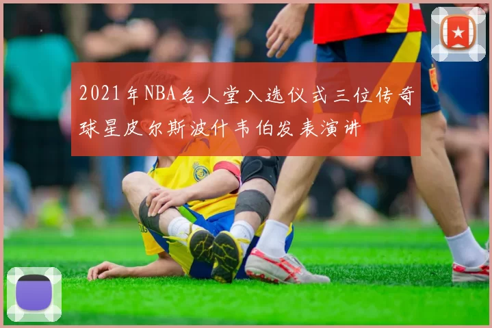 2021年NBA名人堂入选仪式三位传奇球星皮尔斯波什韦伯发表演讲