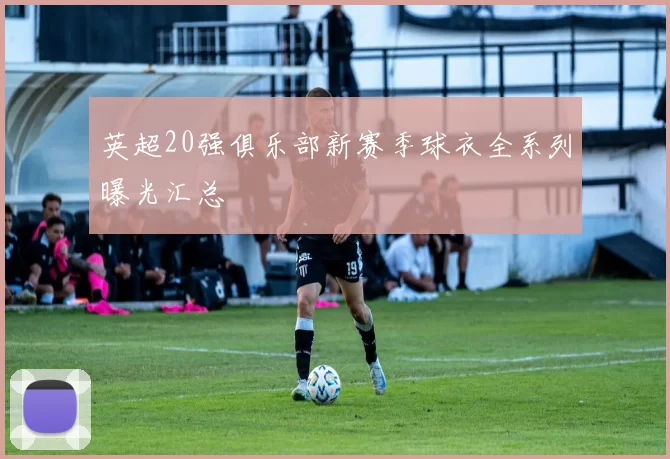 英超20强俱乐部新赛季球衣全系列曝光汇总